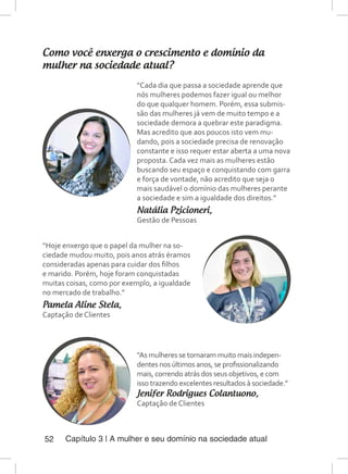 Capítulo 3 | A mulher e seu domínio na sociedade atual52
Como você enxerga o crescimento e domínio da
mulher na sociedade atual?
“Cada dia que passa a sociedade aprende que
nós mulheres podemos fazer igual ou melhor
do que qualquer homem. Porém, essa submis-
são das mulheres já vem de muito tempo e a
sociedade demora a quebrar este paradigma.
Mas acredito que aos poucos isto vem mu-
dando, pois a sociedade precisa de renovação
constante e isso requer estar aberta a uma nova
proposta. Cada vez mais as mulheres estão
buscando seu espaço e conquistando com garra
e força de vontade, não acredito que seja o
mais saudável o domínio das mulheres perante
a sociedade e sim a igualdade dos direitos.”
Natália Pzicioneri,
Gestão de Pessoas
“Hoje enxergo que o papel da mulher na so-
ciedade mudou muito, pois anos atrás éramos
consideradas apenas para cuidar dos filhos
e marido. Porém, hoje foram conquistadas
muitas coisas, como por exemplo, a igualdade
no mercado de trabalho.”
Pamela Aline Stela,
Captação de Clientes
“As mulheres se tornaram muito mais indepen-
dentes nos últimos anos, se profissionalizando
mais, correndo atrás dos seus objetivos, e com
isso trazendo excelentes resultados à sociedade.”
Jenifer Rodrigues Colantuono,
Captação de Clientes
 