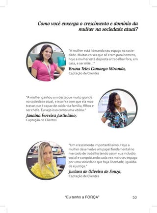 “Eu tenho a FORÇA” 53
Como você enxerga o crescimento e domínio da
mulher na sociedade atual?
“A mulher está liderando seu espaço na socie-
dade. Muitas coisas que só eram para homens,
hoje a mulher está disposta a trabalhar fora, em
casa, e ser mãe...”
Bruna Teles Camargo Miranda,
Captação de Clientes
“A mulher ganhou um destaque muito grande
na sociedade atual, e isso fez com que ela mos-
trasse que é capaz de cuidar da família, filhos e
ser chefe. Eu vejo isso como uma vitória.”
Janaina Ferreira Justiniano,
Captação de Clientes
“Um crescimento importantíssimo. Hoje a
mulher desenvolve um papel fundamental no
mercado de trabalho tendo assim sua inclusão
social e conquistando cada vez mais seu espaço
por uma sociedade que haja liberdade, igualda-
de e justiça.”
Juciara de Oliveira de Souza,
Captação de Clientes
 
