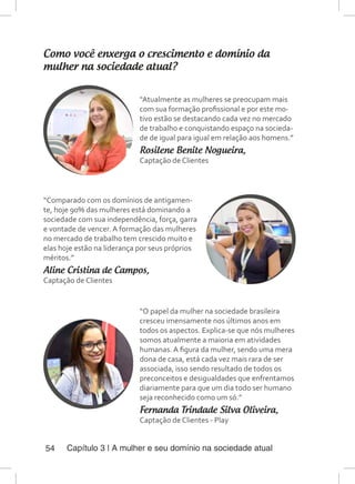 Capítulo 3 | A mulher e seu domínio na sociedade atual54
Como você enxerga o crescimento e domínio da
mulher na sociedade atual?
“Atualmente as mulheres se preocupam mais
com sua formação profissional e por este mo-
tivo estão se destacando cada vez no mercado
de trabalho e conquistando espaço na socieda-
de de igual para igual em relação aos homens.”
Rosilene Benite Nogueira,
Captação de Clientes
“Comparado com os domínios de antigamen-
te, hoje 90% das mulheres está dominando a
sociedade com sua independência, força, garra
e vontade de vencer. A formação das mulheres
no mercado de trabalho tem crescido muito e
elas hoje estão na liderança por seus próprios
méritos.”
Aline Cristina de Campos,
Captação de Clientes
“O papel da mulher na sociedade brasileira
cresceu imensamente nos últimos anos em
todos os aspectos. Explica-se que nós mulheres
somos atualmente a maioria em atividades
humanas. A figura da mulher, sendo uma mera
dona de casa, está cada vez mais rara de ser
associada, isso sendo resultado de todos os
preconceitos e desigualdades que enfrentamos
diariamente para que um dia todo ser humano
seja reconhecido como um só.”
Fernanda Trindade Silva Oliveira,
Captação de Clientes - Play
 