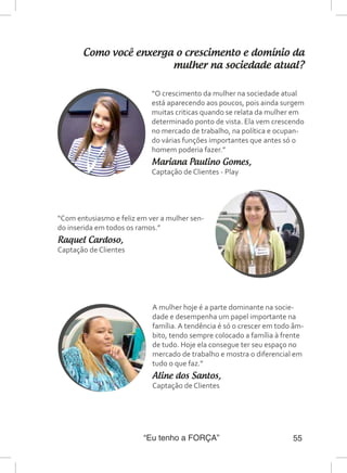 “Eu tenho a FORÇA” 55
Como você enxerga o crescimento e domínio da
mulher na sociedade atual?
A mulher hoje é a parte dominante na socie-
dade e desempenha um papel importante na
família. A tendência é só o crescer em todo âm-
bito, tendo sempre colocado a família à frente
de tudo. Hoje ela consegue ter seu espaço no
mercado de trabalho e mostra o diferencial em
tudo o que faz.”
Aline dos Santos,
Captação de Clientes
“O crescimento da mulher na sociedade atual
está aparecendo aos poucos, pois ainda surgem
muitas criticas quando se relata da mulher em
determinado ponto de vista. Ela vem crescendo
no mercado de trabalho, na política e ocupan-
do várias funções importantes que antes só o
homem poderia fazer.”
Mariana Paulino Gomes,
Captação de Clientes - Play
“Com entusiasmo e feliz em ver a mulher sen-
do inserida em todos os ramos.”
Raquel Cardoso,
Captação de Clientes
 