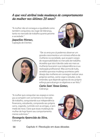 Capítulo 4 | Revolução em duas décadas58
A que você atribui toda mudança de comportamento
da mulher nos últimos 20 anos?
“A mulher não só conseguiu a igualdade como
também conquistou seu lugar de liderança,
tanto no mercado de trabalho quanto perante
a sociedade.”
Jaqueline Moraes,
Captação de Clientes
“De 20 anos pra cá podemos observar um
grande crescimento e um número efetivo de
mulheres na sociedade, que ocupam cargos
de responsabilidade no mercado de trabalho.
Acredito que isto é devido cada vez mais as
mulheres buscarem sua independência e sua
realização profissional. Mas acima de tudo,
acredito que essa mudança aconteceu pelo
desejo das mulheres em conseguir realizar seus
próprios sonhos, como viajar e estudar, e ela
entendeu que depende apenas do seu próprio
esforço para alcançar os objetivos e ser feliz.”
Carla Sant´Anna Gomes,
Cobrança
“A mulher quis conquistar seu espaço e come-
çou a competir com os homens no mercado
de trabalho, conquistando sua independência
financeira, estudando, comprando seu próprio
carro, viajando, curtindo com as amigas, e sem
medo do novo. Claro que essas mudanças da
mulher de hoje fazem seu comportamento
menos submisso.”
Rosangela Aparecida da Silva,
Cobrança
 