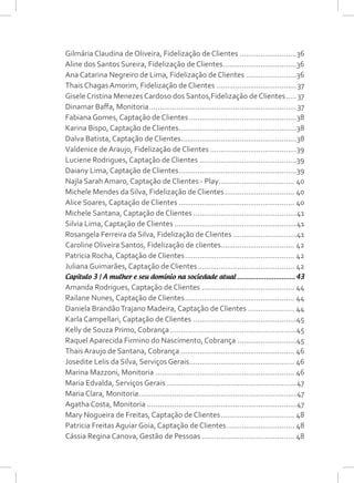 Gilmária Claudina de Oliveira, Fidelização de Clientes............................36
Aline dos Santos Sureira, Fidelização de Clientes....................................36
Ana Catarina Negreiro de Lima, Fidelização de Clientes.........................36
Thais Chagas Amorim, Fidelização de Clientes.......................................37
Gisele Cristina Menezes Cardoso dos Santos,Fidelização de Clientes......37
Dinamar Baffa, Monitoria.......................................................................37
Fabiana Gomes, Captação de Clientes....................................................38
Karina Bispo, Captação de Clientes.........................................................38
Dalva Batista, Captação de Clientes........................................................38
Valdenice de Araujo, Fidelização de Clientes..........................................39
Luciene Rodrigues, Captação de Clientes...............................................39
Daiany Lima, Captação de Clientes.........................................................39
Najla Sarah Amaro, Captação de Clientes - Play..................................... 40
Michele Mendes da Silva, Fidelização de Clientes.................................. 40
Alice Soares, Captação de Clientes........................................................ 40
Michele Santana, Captação de Clientes..................................................41
Silvia Lima, Captação de Clientes...........................................................41
Rosangela Ferreira da Silva, Fidelização de Clientes...............................41
Caroline Oliveira Santos, Fidelização de clientes................................... 42
Patricia Rocha, Captação de Clientes..................................................... 42
Juliana Guimarães, Captação de Clientes............................................... 42
Capítulo 3 | A mulher e seu domínio na sociedade atual............................... 43
Amanda Rodrigues, Captação de Clientes............................................. 44
Railane Nunes, Captação de Clientes..................................................... 44
Daniela BrandãoTrajano Madeira, Captação de Clientes....................... 44
Karla Campellari, Captação de Clientes ..................................................45
Kelly de Souza Primo, Cobrança.............................................................45
Raquel Aparecida Firmino do Nascimento, Cobrança.............................45
Thais Araujo de Santana, Cobrança....................................................... 46
Josedite Lelis da Silva, Serviços Gerais................................................... 46
Marina Mazzoni, Monitoria................................................................... 46
Maria Edvalda, Serviços Gerais...............................................................47
Maria Clara, Monitoria............................................................................47
Agatha Costa, Monitoria........................................................................47
Mary Nogueira de Freitas, Captação de Clientes.................................... 48
Patricia Freitas Aguiar Goia, Captação de Clientes................................. 48
Cássia Regina Canova, Gestão de Pessoas............................................. 48
 
