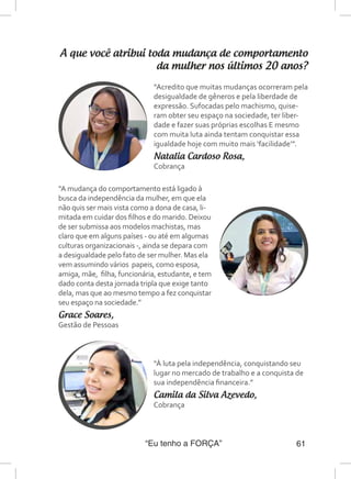 “Eu tenho a FORÇA” 61
A que você atribui toda mudança de comportamento
da mulher nos últimos 20 anos?
“À luta pela independência, conquistando seu
lugar no mercado de trabalho e a conquista de
sua independência financeira.”
Camila da Silva Azevedo,
Cobrança
“Acredito que muitas mudanças ocorreram pela
desigualdade de gêneros e pela liberdade de
expressão. Sufocadas pelo machismo, quise-
ram obter seu espaço na sociedade, ter liber-
dade e fazer suas próprias escolhas E mesmo
com muita luta ainda tentam conquistar essa
igualdade hoje com muito mais ‘facilidade’”.
Natalia Cardoso Rosa,
Cobrança
“A mudança do comportamento está ligado à
busca da independência da mulher, em que ela
não quis ser mais vista como a dona de casa, li-
mitada em cuidar dos filhos e do marido. Deixou
de ser submissa aos modelos machistas, mas
claro que em alguns países - ou até em algumas
culturas organizacionais -, ainda se depara com
a desigualdade pelo fato de ser mulher. Mas ela
vem assumindo vários papeis, como esposa,
amiga, mãe, filha, funcionária, estudante, e tem
dado conta desta jornada tripla que exige tanto
dela, mas que ao mesmo tempo a fez conquistar
seu espaço na sociedade.”
Grace Soares,
Gestão de Pessoas
 