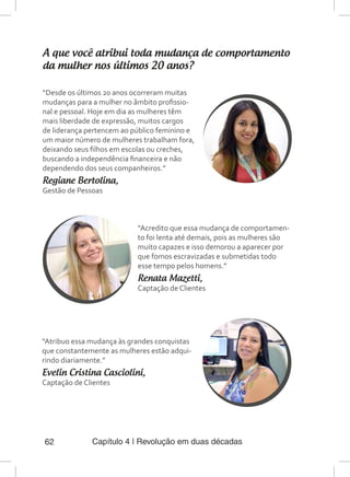 Capítulo 4 | Revolução em duas décadas62
A que você atribui toda mudança de comportamento
da mulher nos últimos 20 anos?
“Desde os últimos 20 anos ocorreram muitas
mudanças para a mulher no âmbito profissio-
nal e pessoal. Hoje em dia as mulheres têm
mais liberdade de expressão, muitos cargos
de liderança pertencem ao público feminino e
um maior número de mulheres trabalham fora,
deixando seus filhos em escolas ou creches,
buscando a independência financeira e não
dependendo dos seus companheiros.”
Regiane Bertolina,
Gestão de Pessoas
“Acredito que essa mudança de comportamen-
to foi lenta até demais, pois as mulheres são
muito capazes e isso demorou a aparecer por
que fomos escravizadas e submetidas todo
esse tempo pelos homens.”
Renata Mazetti,
Captação de Clientes
“Atribuo essa mudança às grandes conquistas
que constantemente as mulheres estão adqui-
rindo diariamente.”
Evelin Cristina Casciolini,
Captação de Clientes
 