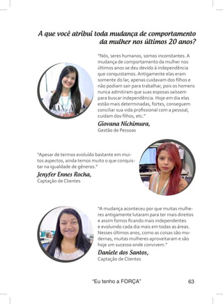 “Eu tenho a FORÇA” 63
A que você atribui toda mudança de comportamento
da mulher nos últimos 20 anos?
“Nós, seres humanos, somos inconstantes. A
mudança de comportamento da mulher nos
últimos anos se deu devido à independência
que conquistamos. Antigamente elas eram
somente do lar, apenas cuidavam dos filhos e
não podiam sair para trabalhar, pois os homens
nunca admitiram que suas esposas saíssem
para buscar independência. Hoje em dia elas
estão mais determinadas, fortes, conseguem
conciliar sua vida profissional com a pessoal,
cuidam dos filhos, etc.”
Giovana Nichimura,
Gestão de Pessoas
“Apesar de termos evoluído bastante em mui-
tos aspectos, ainda temos muito o que conquis-
tar na igualdade de gêneros.”
Jenyfer Ennes Rocha,
Captação de Clientes
“A mudança aconteceu por que muitas mulhe-
res antigamente lutaram para ter mais direitos
e assim fomos ficando mais independentes
e evoluindo cada dia mais em todas as áreas.
Nesses últimos anos, como as coisas são mo-
dernas, muitas mulheres aproveitaram e são
hoje um sucesso onde convivem.”
Daniele dos Santos,
Captação de Clientes
 