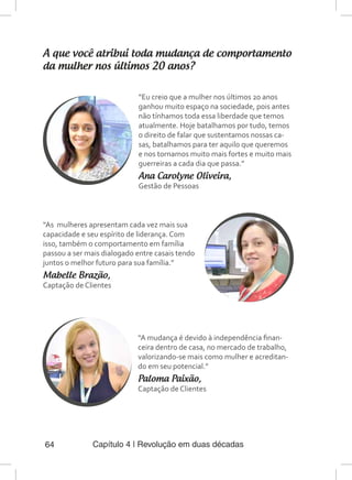 Capítulo 4 | Revolução em duas décadas64
A que você atribui toda mudança de comportamento
da mulher nos últimos 20 anos?
“Eu creio que a mulher nos últimos 20 anos
ganhou muito espaço na sociedade, pois antes
não tínhamos toda essa liberdade que temos
atualmente. Hoje batalhamos por tudo, temos
o direito de falar que sustentamos nossas ca-
sas, batalhamos para ter aquilo que queremos
e nos tornamos muito mais fortes e muito mais
guerreiras a cada dia que passa.”
Ana Carolyne Oliveira,
Gestão de Pessoas
“As mulheres apresentam cada vez mais sua
capacidade e seu espírito de liderança. Com
isso, também o comportamento em família
passou a ser mais dialogado entre casais tendo
juntos o melhor futuro para sua família.”
Mabelle Brazão,
Captação de Clientes
“A mudança é devido à independência finan-
ceira dentro de casa, no mercado de trabalho,
valorizando-se mais como mulher e acreditan-
do em seu potencial.”
Paloma Paixão,
Captação de Clientes
 