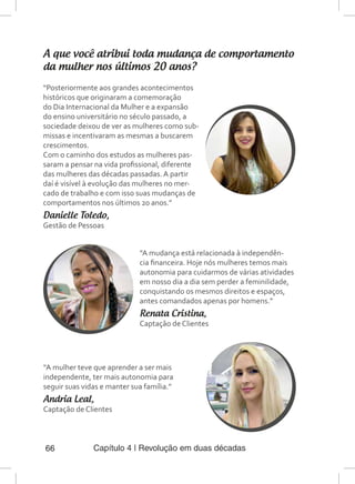 Capítulo 4 | Revolução em duas décadas66
A que você atribui toda mudança de comportamento
da mulher nos últimos 20 anos?
“Posteriormente aos grandes acontecimentos
históricos que originaram a comemoração
do Dia Internacional da Mulher e a expansão
do ensino universitário no século passado, a
sociedade deixou de ver as mulheres como sub-
missas e incentivaram as mesmas a buscarem
crescimentos.
Com o caminho dos estudos as mulheres pas-
saram a pensar na vida profissional, diferente
das mulheres das décadas passadas. A partir
daí é visível à evolução das mulheres no mer-
cado de trabalho e com isso suas mudanças de
comportamentos nos últimos 20 anos.”
Danielle Toledo,
Gestão de Pessoas
“A mudança está relacionada à independên-
cia financeira. Hoje nós mulheres temos mais
autonomia para cuidarmos de várias atividades
em nosso dia a dia sem perder a feminilidade,
conquistando os mesmos direitos e espaços,
antes comandados apenas por homens.”
Renata Cristina,
Captação de Clientes
“A mulher teve que aprender a ser mais
independente, ter mais autonomia para
seguir suas vidas e manter sua família.”
Andria Leal,
Captação de Clientes
 