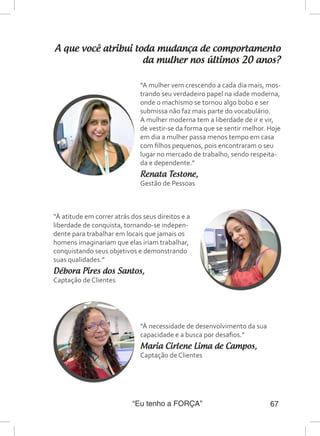“Eu tenho a FORÇA” 67
A que você atribui toda mudança de comportamento
da mulher nos últimos 20 anos?
“A mulher vem crescendo a cada dia mais, mos-
trando seu verdadeiro papel na idade moderna,
onde o machismo se tornou algo bobo e ser
submissa não faz mais parte do vocabulário.
A mulher moderna tem a liberdade de ir e vir,
de vestir-se da forma que se sentir melhor. Hoje
em dia a mulher passa menos tempo em casa
com filhos pequenos, pois encontraram o seu
lugar no mercado de trabalho, sendo respeita-
da e dependente.”
Renata Testone,
Gestão de Pessoas
“À atitude em correr atrás dos seus direitos e a
liberdade de conquista, tornando-se indepen-
dente para trabalhar em locais que jamais os
homens imaginariam que elas iriam trabalhar,
conquistando seus objetivos e demonstrando
suas qualidades.”
Débora Pires dos Santos,
Captação de Clientes
“À necessidade de desenvolvimento da sua
capacidade e a busca por desafios.”
Maria Cirlene Lima de Campos,
Captação de Clientes
 