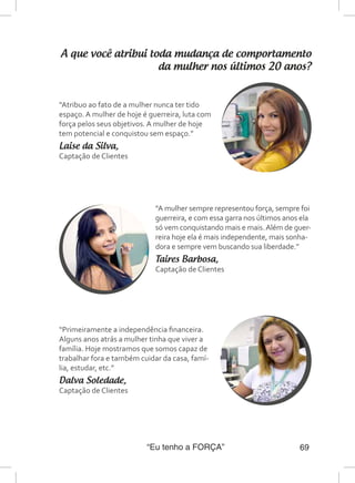 “Eu tenho a FORÇA” 69
A que você atribui toda mudança de comportamento
da mulher nos últimos 20 anos?
“Atribuo ao fato de a mulher nunca ter tido
espaço. A mulher de hoje é guerreira, luta com
força pelos seus objetivos. A mulher de hoje
tem potencial e conquistou sem espaço.”
Laise da Silva,
Captação de Clientes
“A mulher sempre representou força, sempre foi
guerreira, e com essa garra nos últimos anos ela
só vem conquistando mais e mais.Além de guer-
reira hoje ela é mais independente, mais sonha-
dora e sempre vem buscando sua liberdade.”
Taires Barbosa,
Captação de Clientes
“Primeiramente a independência financeira.
Alguns anos atrás a mulher tinha que viver a
família. Hoje mostramos que somos capaz de
trabalhar fora e também cuidar da casa, famí-
lia, estudar, etc.”
Dalva Soledade,
Captação de Clientes
 
