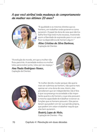 Capítulo 4 | Revolução em duas décadas70
A que você atribui toda mudança de comportamento
da mulher nos últimos 20 anos?
“À igualdade e os mesmos direitos que os
homens, em trabalhar onde quiserem e como
quiserem. O papel da dona de casa que não tra-
balha fora hoje está muito escasso, mostrando
assim a liberdade de expressão para ir e vir sem
ficar na dependência de homem algum.”
Aline Cristina da Silva Barbosa,
Captação de Clientes
“À evolução do mundo, em que a mulher não
ficou para trás. A sociedade evoluiu e a mulher
lutou para evoluir junto, lutou por seu espaço.”
Ana Paula Rodrigues Nunes,
Captação de Clientes
“A mulher decidiu mudar porque não queria
mais ser submissa ao homem, não queria mais
apenas ser uma dona de casa. Assim, elas
perceberam que ser independentes não é feio
e que sua presença na sociedade e tão impor-
tante quanto a do homem, e que elas possuem
a mesma capacidade de trabalhar e exercer as
funções que os homens possuem. Elas perce-
beram que podem sim ter sua opinião própria,
que podem sim votar e trabalhar naquilo que
elas bem quiserem.
Beatriz Lapa de Melo,
Captação de Clientes - Play
 