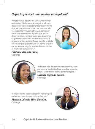 Capítulo 5 | Sonhar e batalhar para Realizar74
O que faz de você uma mulher realizadora?
“O fato de não desistir me torna uma mulher
realizadora. De bater o pé e seguir em frente,
da desistência nunca estar presente em minha
vida, de que o mundo pode cair, mas isso não
vai atrapalhar meus objetivos, de conseguir
amar e respeitar todos aqueles que me ro-
deiam, e, claro, sempre sorrir para o próximo.
O que faz de mim uma mulher realizadora é
simplesmente a autoconfiança e o não se abalar
nas mudanças que estão por vir.Tenho orgulho
em ser assim e isso é o que faz de mim e todas
as mulheres realizadoras.”
Cristiane dos Reis Bispo,
Cobrança
“O fato de não desistir dos meus sonhos, sem-
pre superar os obstáculos e acreditar em mim.
Dedicação e mente aberta para inovações.”
Cynthia Lopes de Castro,
Cobrança
“Simplesmente não depender de homem para
nada e ser dona do meu próprio destino.”
Marcela Leite da Silva Gesteira,
Cobrança
 