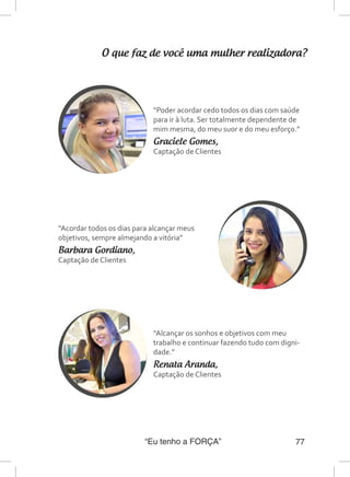 “Eu tenho a FORÇA” 77
O que faz de você uma mulher realizadora?
“Poder acordar cedo todos os dias com saúde
para ir à luta. Ser totalmente dependente de
mim mesma, do meu suor e do meu esforço.”
Graciele Gomes,
Captação de Clientes
“Acordar todos os dias para alcançar meus
objetivos, sempre almejando a vitória”
Barbara Gordiano,
Captação de Clientes
“Alcançar os sonhos e objetivos com meu
trabalho e continuar fazendo tudo com digni-
dade.”
Renata Aranda,
Captação de Clientes
 