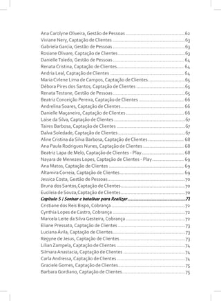 Ana Carolyne Oliveira, Gestão de Pessoas..............................................62
Viviane Nery, Captação de Clientes........................................................63
Gabriela Garcia, Gestão de Pessoas........................................................63
Rosiane Olivare, Captação de Clientes....................................................63
DanielleToledo, Gestão de Pessoas....................................................... 64
Renata Cristina, Captação de Clientes.................................................... 64
Andria Leal, Captação de Clientes......................................................... 64
Maria Cirlene Lima de Campos, Captação de Clientes.............................65
Débora Pires dos Santos, Captação de Clientes......................................65
RenataTestone, Gestão de Pessoas........................................................65
Beatriz Conceição Pereira, Captação de Clientes................................... 66
Andrelina Soares, Captação de Clientes................................................. 66
Danielle Maçaneiro, Captação de Clientes............................................. 66
Laise da Silva, Captação de Clientes.......................................................67
Taires Barbosa, Captação de Clientes.....................................................67
Dalva Soledade, Captação de Clientes....................................................67
Aline Cristina da Silva Barbosa, Captação de Clientes............................ 68
Ana Paula Rodrigues Nunes, Captação de Clientes................................ 68
Beatriz Lapa de Melo, Captação de Clientes - Play................................. 68
Nayara de Menezes Lopes, Captação de Clientes - Play......................... 69
Ana Matos, Captação de Clientes.......................................................... 69
Altamira Correia, Captação de Clientes.................................................. 69
Jessica Costa, Gestão de Pessoas............................................................70
Bruna dos Santos,Captação de Clientes..................................................70
Eucileia de Souza,Captação de Clientes..................................................70
Capítulo 5 | Sonhar e batalhar para Realizar.................................................71
Cristiane dos Reis Bispo, Cobrança.........................................................72
Cynthia Lopes de Castro, Cobrança........................................................72
Marcela Leite da Silva Gesteira, Cobrança..............................................72
Eliane Pressato, Captação de Clientes....................................................73
Luciana Ávila, Captação de Clientes........................................................73
Regyne de Jesus, Captação de Clientes...................................................73
Lilian Zampela, Captação de Clientes.....................................................74
Silmara Anastacia, Captação de Clientes................................................74
Carla Andressa, Captação de Clientes.....................................................74
Graciele Gomes, Captação de Clientes....................................................75
Barbara Gordiano, Captação de Clientes.................................................75
 