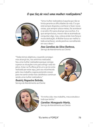 “Eu tenho a FORÇA” 79
O que faz de você uma mulher realizadora?
“Uma mulher realizadora é aquela que não se
limita perante as dificuldades da vida. É a que
está sempre disposta a conhecer e fazer novas
coisas, que sempre coloca metas, faz acontecer
e vai até o fim para alcançar seus sonhos. É a
que sempre busca, inova e não se acomoda ao
conquistar algo, mas, coloca ainda mais força e
muita dedicação. A Mulher busca ser melhor a
todo amanhecer, sendo positiva e acreditando
em seus ideais.”
Ana Carolina da Silva Barbosa,
Serviço de Atendimento ao Cliente
“Todas temos objetivos, e quando consegui-
mos alcançá-los, nos sentimos realizadas.
Sou uma mulher realizadora porque consigo
superar as situações ruins para atingir cada ob-
jetivo. Estar na Puriflora já foi um e já me sinto
realizada por estar aqui, pois sou reconhecida
pelo meu trabalho e agora pretendo crescer
para me sentir ainda mais satisfeita e continuar
sendo uma mulher realizadora.”
Beatriz Nogueira Beltrão,
Serviço de Atendimento ao Cliente
“A minha vida: meu trabalho, meus estudos e
tudo que tenho.”
Caroline Meneguelo Maria,
Serviço de Atendimento ao Cliente
 