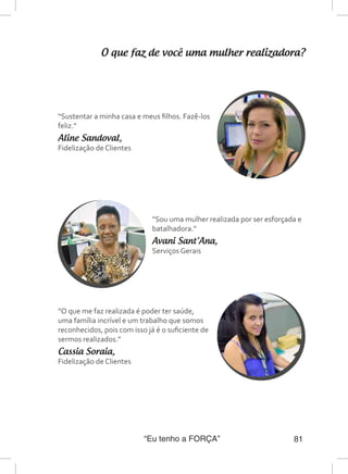 “Eu tenho a FORÇA” 81
O que faz de você uma mulher realizadora?
“Sustentar a minha casa e meus filhos. Fazê-los
feliz.”
Aline Sandoval,
Fidelização de Clientes
“Sou uma mulher realizada por ser esforçada e
batalhadora.”
Avani Sant’Ana,
Serviços Gerais
“O que me faz realizada é poder ter saúde,
uma família incrível e um trabalho que somos
reconhecidos, pois com isso já é o suficiente de
sermos realizados.”
Cassia Soraia,
Fidelização de Clientes
 