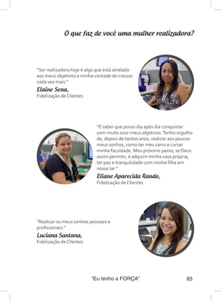 “Eu tenho a FORÇA” 83
O que faz de você uma mulher realizadora?
“Ser realizadora hoje é algo que está atrelado
aos meus objetivos e minha vontade de crescer
cada vez mais.”
Elaine Sena,
Fidelização de Clientes
“É saber que posso dia após dia conquistar
com muito suor meus objetivos.Tenho orgulho
de, depois de tantos anos, realizar aos poucos
meus sonhos, como ter meu carro e cursar
minha faculdade. Meu próximo passo, se Deus
assim permitir, é adquirir minha casa própria,
ter paz e tranquilidade com minha filha em
nosso lar.”
Eliane Aparecida Rando,
Fidelização de Clientes
“Realizar os meus sonhos pessoais e
profissionais.”
Luciana Santana,
Fidelização de Clientes
 