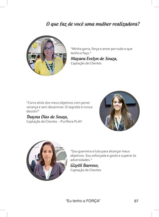 “Eu tenho a FORÇA” 87
O que faz de você uma mulher realizadora?
“Minha garra, força e amor por tudo o que
tenho e faço.”
Mayara Evelyn de Souza,
Captação de Clientes
“Corro atrás dos meus objetivos com perse-
verança e sem desanimar. O segredo é nunca
desistir!”
Thayna Dias de Souza,
Captação de Clientes - Puriflora PLAY
“Sou guerreira e luto para alcançar meus
objetivos. Sou esforçada e gosto e superar às
adversidades.”
Gizelli Barroso,
Captação de Clientes
 
