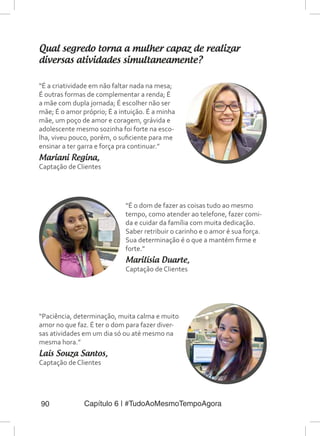 Capítulo 6 | #TudoAoMesmoTempoAgora90
Qual segredo torna a mulher capaz de realizar
diversas atividades simultaneamente?
“É a criatividade em não faltar nada na mesa;
É outras formas de complementar a renda; É
a mãe com dupla jornada; É escolher não ser
mãe; É o amor próprio; É a intuição. É a minha
mãe, um poço de amor e coragem, grávida e
adolescente mesmo sozinha foi forte na esco-
lha, viveu pouco, porém, o suficiente para me
ensinar a ter garra e força pra continuar.”
Mariani Regina,
Captação de Clientes
“É o dom de fazer as coisas tudo ao mesmo
tempo, como atender ao telefone, fazer comi-
da e cuidar da família com muita dedicação.
Saber retribuir o carinho e o amor é sua força.
Sua determinação é o que a mantém firme e
forte.”
Marilísia Duarte,
Captação de Clientes
“Paciência, determinação, muita calma e muito
amor no que faz. É ter o dom para fazer diver-
sas atividades em um dia só ou até mesmo na
mesma hora.”
Laís Souza Santos,
Captação de Clientes
 