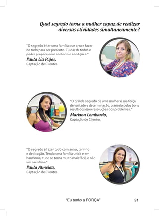 “Eu tenho a FORÇA” 91
Qual segredo torna a mulher capaz de realizar
diversas atividades simultaneamente?
“O grande segredo de uma mulher é sua força
de vontade e determinação, o anseio pelos bons
resultados e/ou resoluções dos problemas.”
Mariana Lombardo,
Captação de Clientes
“O segredo é ter uma família que ama e fazer
de tudo para ser presente. Cuidar de todos e
poder proporcionar conforto e condições.”
Paula Lia Pujos,
Captação de Clientes
“O segredo é fazer tudo com amor, carinho
e dedicação.Tendo uma família unida e em
harmonia, tudo se torna muito mais fácil, e não
um sacrifício.”
Paula Almeida,
Captação de Clientes
 