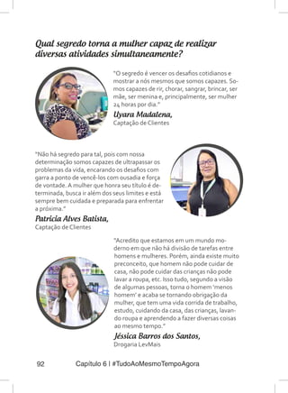 Capítulo 6 | #TudoAoMesmoTempoAgora92
Qual segredo torna a mulher capaz de realizar
diversas atividades simultaneamente?
“Acredito que estamos em um mundo mo-
derno em que não há divisão de tarefas entre
homens e mulheres. Porém, ainda existe muito
preconceito, que homem não pode cuidar de
casa, não pode cuidar das crianças não pode
lavar a roupa, etc. Isso tudo, segundo a visão
de algumas pessoas, torna o homem ‘menos
homem’ e acaba se tornando obrigação da
mulher, que tem uma vida corrida de trabalho,
estudo, cuidando da casa, das crianças, lavan-
do roupa e aprendendo a fazer diversas coisas
ao mesmo tempo.”
Jéssica Barros dos Santos,
Drogaria LevMais
“O segredo é vencer os desafios cotidianos e
mostrar a nós mesmos que somos capazes. So-
mos capazes de rir, chorar, sangrar, brincar, ser
mãe, ser menina e, principalmente, ser mulher
24 horas por dia.”
Uyara Madalena,
Captação de Clientes
“Não há segredo para tal, pois com nossa
determinação somos capazes de ultrapassar os
problemas da vida, encarando os desafios com
garra a ponto de vencê-los com ousadia e força
de vontade. A mulher que honra seu título é de-
terminada, busca ir além dos seus limites e está
sempre bem cuidada e preparada para enfrentar
a próxima.”
Patricia Alves Batista,
Captação de Clientes
 