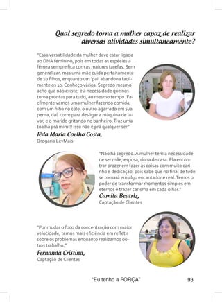 “Eu tenho a FORÇA” 93
Qual segredo torna a mulher capaz de realizar
diversas atividades simultaneamente?
“Não há segredo. A mulher tem a necessidade
de ser mãe, esposa, dona de casa. Ela encon-
trar prazer em fazer as coisas com muito cari-
nho e dedicação, pois sabe que no final de tudo
se tornará em algo encantador e real.Temos o
poder de transformar momentos simples em
eternos e trazer carisma em cada olhar.”
Camila Beatriz,
Captação de Clientes
“Por mudar o foco da concentração com maior
velocidade, temos mais eficiência em refletir
sobre os problemas enquanto realizamos ou-
tros trabalho.”
Fernanda Cristina,
Captação de Clientes
“Essa versatilidade da mulher deve estar ligada
ao DNA feminino, pois em todas as espécies a
fêmea sempre fica com as maiores tarefas. Sem
generalizar, mas uma mãe cuida perfeitamente
de 10 filhos, enquanto um ‘pai’ abandona facil-
mente os 10. Conheço vários. Segredo mesmo
acho que não existe, é a necessidade que nos
torna prontas para tudo, ao mesmo tempo. Fa-
cilmente vemos uma mulher fazendo comida,
com um filho no colo, o outro agarrado em sua
perna, daí, corre para desligar a máquina de la-
var, e o marido gritando no banheiro:Traz uma
toalha prá mim!!! Isso não é prá qualquer ser”
Iêda Maria Coelho Costa,
Drogaria LevMais
 