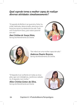 Capítulo 6 | #TudoAoMesmoTempoAgora94
Qual segredo torna a mulher capaz de realizar
diversas atividades simultaneamente?
“O segredo da Mulher é ser guerreira, forte, hu-
milde, dedicada, determinada, atenciosa e com
força pra vencer os obstáculos da vida.Tudo
com muita fé em Deus, pois nada é possível
sem ele.”
Ana Cristina de Souza Mota,
Serviço de Atendimento ao Cliente
“Ser mãe é ser uma mulher capaz de tudo.”
Andressa Duarte Bezerra,
Serviço de Atendimento ao Cliente
“O Segredo é ser confiante em todas as situa-
ções, agir com inteligência, coerência e sabedo-
ria. O segredo é ser mulher.”
Aline Cristina Gomes da Silva,
Serviço de Atendimento ao Cliente
 
