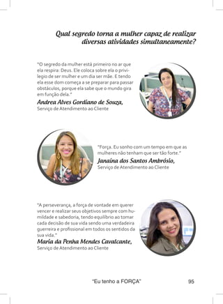 “Eu tenho a FORÇA” 95
Qual segredo torna a mulher capaz de realizar
diversas atividades simultaneamente?
“O segredo da mulher está primeiro no ar que
ela respira: Deus. Ele coloca sobre ela o privi-
legio de ser mulher e um dia ser mãe. E tendo
ela esse dom começa a se preparar para passar
obstáculos, porque ela sabe que o mundo gira
em função dela.”
Andrea Alves Gordiano de Souza,
Serviço de Atendimento ao Cliente
“Força. Eu sonho com um tempo em que as
mulheres não tenham que ser tão forte.”
Janaína dos Santos Ambrósio,
Serviço de Atendimento ao Cliente
“A perseverança, a força de vontade em querer
vencer e realizar seus objetivos sempre com hu-
mildade e sabedoria, tendo equilíbrio ao tomar
cada decisão de sua vida sendo uma verdadeira
guerreira e profissional em todos os sentidos da
sua vida.”
Maria da Penha Mendes Cavalcante,
Serviço de Atendimento ao Cliente
 