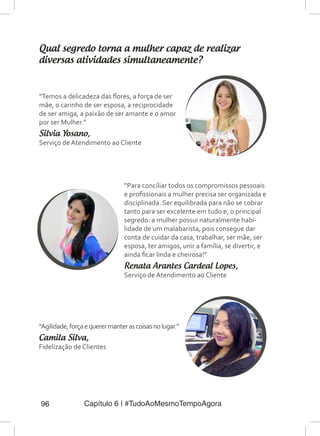 Capítulo 6 | #TudoAoMesmoTempoAgora96
Qual segredo torna a mulher capaz de realizar
diversas atividades simultaneamente?
“Temos a delicadeza das flores, a força de ser
mãe, o carinho de ser esposa, a reciprocidade
de ser amiga, a paixão de ser amante e o amor
por ser Mulher.”
Silvia Yosano,
Serviço de Atendimento ao Cliente
“Para conciliar todos os compromissos pessoais
e profissionais a mulher precisa ser organizada e
disciplinada. Ser equilibrada para não se cobrar
tanto para ser excelente em tudo e, o principal
segredo: a mulher possui naturalmente habi-
lidade de um malabarista, pois consegue dar
conta de cuidar da casa, trabalhar, ser mãe, ser
esposa, ter amigos, unir a família, se divertir, e
ainda ficar linda e cheirosa!”
Renata Arantes Cardeal Lopes,
Serviço de Atendimento ao Cliente
“Agilidade,forçaequerermanterascoisasnolugar.”
Camila Silva,
Fidelização de Clientes
 
