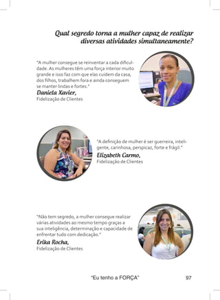 “Eu tenho a FORÇA” 97
Qual segredo torna a mulher capaz de realizar
diversas atividades simultaneamente?
“A mulher consegue se reinventar a cada dificul-
dade. As mulheres têm uma força interior muito
grande e isso faz com que elas cuidem da casa,
dos filhos, trabalhem fora e ainda conseguem
se manter lindas e fortes.”
Daniela Xavier,
Fidelização de Clientes
“A definição de mulher é ser guerreira, inteli-
gente, carinhosa, perspicaz, forte e frágil.”
Elizabeth Carmo,
Fidelização de Clientes
“Não tem segredo, a mulher consegue realizar
várias atividades ao mesmo tempo graças a
sua inteligência, determinação e capacidade de
enfrentar tudo com dedicação.”
Erika Rocha,
Fidelização de Clientes
 