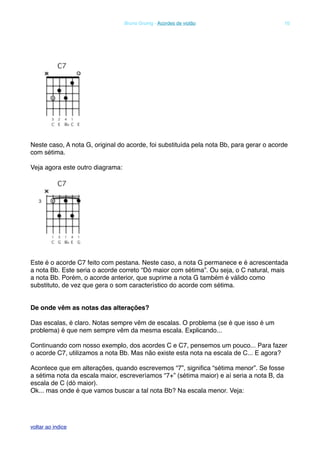 Neste caso, A nota G, original do acorde, foi substituída pela nota Bb, para gerar o acorde
com sétima.
Veja agora este outro diagrama:
Este é o acorde C7 feito com pestana. Neste caso, a nota G permanece e é acrescentada
a nota Bb. Este seria o acorde correto “Dó maior com sétima”. Ou seja, o C natural, mais
a nota Bb. Porém, o acorde anterior, que suprime a nota G também é válido como
substituto, de vez que gera o som característico do acorde com sétima.
De onde vêm as notas das alterações?
Das escalas, é claro. Notas sempre vêm de escalas. O problema (se é que isso é um
problema) é que nem sempre vêm da mesma escala. Explicando...
Continuando com nosso exemplo, dos acordes C e C7, pensemos um pouco... Para fazer
o acorde C7, utilizamos a nota Bb. Mas não existe esta nota na escala de C... E agora?
Acontece que em alterações, quando escrevemos “7”, signiﬁca “sétima menor”. Se fosse
a sétima nota da escala maior, escreveríamos “7+” (sétima maior) e aí seria a nota B, da
escala de C (dó maior).
Ok... mas onde é que vamos buscar a tal nota Bb? Na escala menor. Veja:
! Bruno Grunig - Acordes de violão! 10
voltar ao indice
 