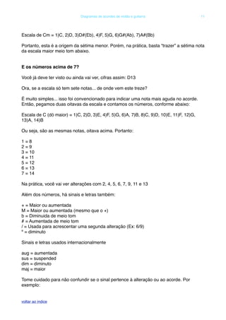 Escala de Cm = 1)C, 2)D, 3)D#(Eb), 4)F, 5)G, 6)G#(Ab), 7)A#(Bb)
Portanto, esta é a origem da sétima menor. Porém, na prática, basta “trazer” a sétima nota
da escala maior meio tom abaixo.
E os números acima de 7?
Você já deve ter visto ou ainda vai ver, cifras assim: D13
Ora, se a escala só tem sete notas... de onde vem este treze?
É muito simples... isso foi convencionado para indicar uma nota mais aguda no acorde.
Então, pegamos duas oitavas da escala e contamos os números, conforme abaixo:
Escala de C (dó maior) = 1)C, 2)D, 3)E, 4)F, 5)G, 6)A, 7)B, 8)C, 9)D, 10)E, 11)F, 12)G,
13)A, 14)B
Ou seja, são as mesmas notas, oitava acima. Portanto:
1 = 8
2 = 9
3 = 10
4 = 11
5 = 12
6 = 13
7 = 14
Na prática, você vai ver alterações com 2, 4, 5, 6, 7, 9, 11 e 13
Além dos números, há sinais e letras também:
+ = Maior ou aumentada
M = Maior ou aumentada (mesmo que o +)
b = Diminuida de meio tom
# = Aumentada de meio tom
/ = Usada para acrescentar uma segunda alteração (Ex: 6/9)
º = diminuto
Sinais e letras usados internacionalmente
aug = aumentada
sus = suspended
dim = diminuto
maj = maior
Tome cuidado para não confundir se o sinal pertence à alteração ou ao acorde. Por
exemplo:
! Diagramas de acordes de violão e guitarra! 11
voltar ao indice
 