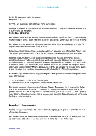 C#9 = Dó sustenido maior com nona
Enquanto que
C#7#9 = Dó sustenido com sétima e nona aumentada
Ou seja, o primeiro # indica que é um acorde sustenido. O segundo se refere à nona, que
é aumentada de meio tom.
Como lidar com cifras
Em primeiro lugar, não se assuste com muitos caracteres depois da cifra. O fato de haver
muita coisa por ali não quer dizer que o acorde seja difícil. É claro que às vezes é mesmo.
Em segundo lugar, saiba que há várias maneiras de se fazer a maioria dos acordes. Se
alguma delas não lhe cai bem, busque outra.
Procure compreender de onde, de qual escala vem o acorde e as alterações. Assim você
“sabe com quem está mexendo” e pode até mesmo resolver não usar uma alteração.
Falando nisso, muitas vezes é possível simpliﬁcar uma música, eliminando alguns
acordes alterados. Tudo depende do que você está fazendo. Já imaginou um músico
proﬁssional dizendo ao cantor que vai “tesourar” alguns acordes na hora de tocar? Perde
o trabalho, certo? Mas se você for tocar apenas por lazer, na rodinha de amigos e coisas
assim, pra que complicar? Mesmo porque, na rodinha de amigos, na hora da farra, quem
é que vai saber que você não tocou aquele A9/4/5+&%$#@? Ninguém vai saber.
Não estou aqui incentivando a “vagabundagem”. Mas quando você está começando, tem
duas alternativas:
1. Tocar músicas com acordes mais simples
2. Tocar músicas mais complicadas simpliﬁcando a harmonia
Dia destes, dei uma olhada numa música de Djavan. Tinha mais de vinte acordes. Acho
que eram vinte e sete. Acredite... com tantos acordes assim, decorar é suicídio. Você
precisa estudar mesmo. Compreender harmonia num grau mais elevado. Aí não é preciso
mais decorar. O conhecimento, mais a prática, mas o ouvido, farão com que se torne mais
fácil tocar músicas assim.
Entendendo cifras e acordes
Vamos dar alguns exemplos de acordes com alterações, para que você entenda de onde
vêm estas alterações.
Em primeiro lugar, lembre-se de cinco símbolos e letras que, vindo após a letra principal
do acorde não são alterações, mas sim, fazem parte do acorde. São eles:
! Bruno Grunig - Acordes de violão! 12
voltar ao indice
 