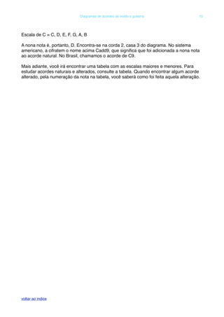 Escala de C = C, D, E, F, G, A, B
A nona nota é, portanto, D. Encontra-se na corda 2, casa 3 do diagrama. No sistema
americano, a cifratem o nome acima Cadd9, que signiﬁca que foi adicionada a nona nota
ao acorde natural. No Brasil, chamamos o acorde de C9.
Mais adiante, você irá encontrar uma tabela com as escalas maiores e menores. Para
estudar acordes naturais e alterados, consulte a tabela. Quando encontrar algum acorde
alterado, pela numeração da nota na tabela, você saberá como foi feita aquela alteração.
! Diagramas de acordes de violão e guitarra! 15
voltar ao indice
 