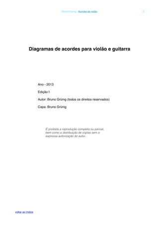 Diagramas de acordes para violão e guitarra
Ano - 2013
Edição I
Autor: Bruno Grünig (todos os direitos reservados)
Capa: Bruno Grünig
É proibida a reprodução completa ou parcial,
bem como a distribuição de cópias sem a
expressa autorização do autor.
! Bruno Grunig - Acordes de violão! 2
voltar ao indice
 
