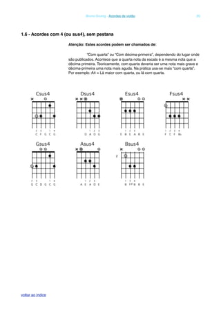 1.6 - Acordes com 4 (ou sus4), sem pestana
Atenção: Estes acordes podem ser chamados de:
! “Com quarta” ou “Com décima-primeira”, dependendo do lugar onde
são publicados. Acontece que a quarta nota da escala é a mesma nota que a
décima primeira. Teoricamente, com quarta deveria ser uma nota mais grave e
décima-primeira uma nota mais aguda. Na prática usa-se mais “com quarta”.
Por exemplo: A4 = Lá maior com quarta, ou lá com quarta.
! Bruno Grunig - Acordes de violão! 20
voltar ao indice
 