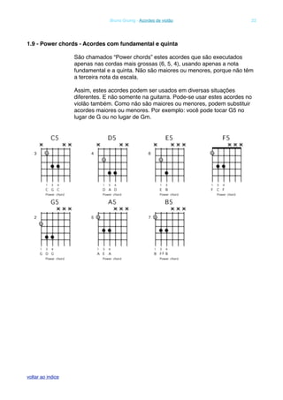 1.9 - Power chords - Acordes com fundamental e quinta
São chamados “Power chords” estes acordes que são executados
apenas nas cordas mais grossas (6, 5, 4), usando apenas a nota
fundamental e a quinta. Não são maiores ou menores, porque não têm
a terceira nota da escala.
Assim, estes acordes podem ser usados em diversas situações
diferentes. E não somente na guitarra. Pode-se usar estes acordes no
violão também. Como não são maiores ou menores, podem substituir
acordes maiores ou menores. Por exemplo: você pode tocar G5 no
lugar de G ou no lugar de Gm.
! Bruno Grunig - Acordes de violão! 22
voltar ao indice
 