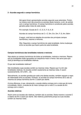 2 - Acordes segundo o campo harmônico
Até agora foram apresentados acordes segundo suas extensões. Porém,
na música você não encontra os acordes desta maneira, e sim, de acôrdo
com o campo harmônico. O campo harmônico é constituído pelos acordes
gerados pelas notas de cada escala.
Por exemplo: Escala de C = C, D, E, F, G, A, B
Acordes do campo harmônico de C = C, Dm, Em, Dm, F, G, Am, Bdim
A seguir, você terá as relações de acordes dos principais campos
harmônicos, maiores e menores.
Obs: Seguindo o campo harmônico de cada tonalidade, treine mudanças
entre os acordes que fazem parte de cada tonalidade.
Campos harmônicos das tonalidades maiores e menores
Veja abaixo os campos harmônicos de todas as tonalidades, maiores e menores. Repare
que as tonalidades estão agrupadas em sequência maior e menor. Isto serve para que
você já identiﬁque as tonalidades relativas.
O que são tonalidades relativas?
São tonalidades cujas escalas contém as mesmas notas. Repare que C e Am são
tonalidades relativas. As escalas contém exatamente as mesmas notas. E assim
sucessivamente, C# e A#m... etc.
Naturalmente, os acordes gerados por cada uma destas escalas, também seguem a regra
da relatividade entre as escalas. Portanto, os acordes do campo harmônico de C são os
mesmos do campo harmônico de Am. E assim por diante.
A única diferença, é que, obviamente, a escala relativa começa com a nota que dá nome
à tonalidade. Assim, a escala de dó maior começa com a nota C e a escala de Am
começa com a nota A.
Acordes relativos
Assim como as escalas são relativas, também são os acordes. Desta maneira o acorde C
é relativo de Am e assim por diante. São relativos justamente porque as suas escalas
contém as mesmas notas.
23
 