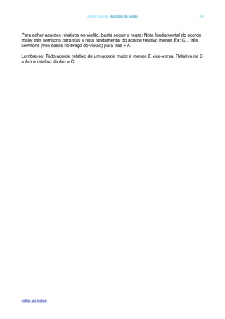 Para achar acordes relativos no violão, basta seguir a regra: Nota fundamental do acorde
maior três semitons para trás = nota fundamental do acorde relativo menor. Ex: C... três
semitons (três casas no braço do violão) para trás = A.
Lembre-se: Todo acorde relativo de um acorde maior é menor. E vice-versa. Relativo de C
= Am e relativo de Am = C.
! Bruno Grunig - Acordes de violão! 24
voltar ao indice
 