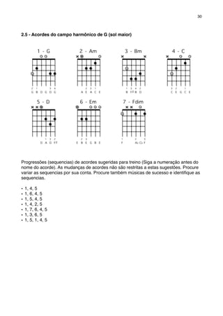2.5 - Acordes do campo harmônico de G (sol maior)
Progressões (sequencias) de acordes sugeridas para treino (Siga a numeração antes do
nome do acorde). As mudanças de acordes não são restritas a estas sugestões. Procure
variar as sequencias por sua conta. Procure também músicas de sucesso e identiﬁque as
sequencias.
• 1, 4, 5
• 1, 6, 4, 5
• 1, 5, 4, 5
• 1, 4, 2, 5
• 1, 7, 6, 4, 5
• 1, 3, 6, 5
• 1, 5, 1, 4, 5
30
 