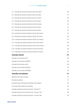 2.1 - Acordes do campo harmônico de C (dó maior) 26
2.2 - Acordes do campo harmônico de D (ré maior) 27
2.3 - Acordes do campo harmônico de E (mi maior) 28
2.4 - Acordes do campo harmônico de F (fá maior) 29
2.5 - Acordes do campo harmônico de G (sol maior) 30
2.6 - Acordes do campo harmônico de A (lá maior) 31
2.7 - Acordes do campo harmônico de B (si maior) 32
2.8 - Acordes do campo harmônico de Cm (dó menor) 33
2.9 - Acordes do campo harmônico de Dm (ré menor) 34
2.10 - Acordes do campo harmônico de Em (mi menor) 35
2.11 - Acordes do campo harmônico de Fm (fá menor) 35
2.12 - Acordes do campo harmônico de Gm (sol menor) 36
2.13 - Acordes do campo harmônico de Am (lá menor) 36
2.14 - Acordes do campo harmônico de Bm (si menor) 37
Acordes móveis! 37
Acordes com formato de C7 38
Acordes com formato de D#dim7 39
Acordes com formato de B9 39
Acordes com formato de F#dim7 40
Acordes com formato de B7M(9) 40
Acordes com pestana! 41
Músculos das mão e punhos 41
Função da pestana 41
Os quatro tipos principais de acordes com pestana 42
Os nomes dos acordes com pestana 43
Acordes maiores da carreira de cima - formato “E” 45
Acordes menores da carreira de cima - formato “Em” 46
Acordes maiores da carreira de baixo - formato “A#” 46
! Bruno Grunig - Acordes de violão! 4
voltar ao indice
 