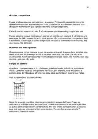 Acordes com pestana
Essa é a tal que apavora os iniciantes... a pestana. Por isso até o presente momento
apresentamos muitas alternativas para fazer o máximo de acordes sem pestana. Mas...
chega um momento em que é preciso treinar a famigerada pestana.
E não é preciso sofrer muito não. É só não querer que dê certo logo na primeira vez.
Faça o seguinte: pegue músicas com apenas um acorde com pestana. E vá tocando um
pouco por dia. Não comece tocando músicas com três, quatro acordes com pestana. Isso
é sofrimento. Vá devagar, e com o tempo você verá que o sofrimento vai diminuindo. Até
você quase não perceber.
Músculos das mão e punhos
O que acontece com a pestana, e com os acordes em geral, é que ao fazer acordes e/ou
notas no violão, você começa a criar e trabalhar músculos das mãos que não eram
usados antes. Assim como quando você vai fazer exercícios físicos. Dói mesmo. Mas seja
otimista... dói mas não mata.
Função da pestana
A pestana - o próprio nome já diz - feita com o dedo indicador, substitui a pestana do
violão. Conforme você faz uma pestana na casa 1, por exemplo, está “mudando” a
primeira casa do violão para a frente. E a cada casa, aumenta em meio tom as notas.
Veja por exemplo o acorde E abaixo:
Segundo a escala cromática (de meio em meio tom), depois de E vem F. Mas se
adiantarmos o acorde acima em uma casa, como somente três cordas estão apertadas,
as outras permanecerão com a mesma nota. Por isso então, acrescentamos a pestana,
para que todas as notas aumentem em meio tom. E assim formamos o acorde F,
conforme o diagrama abaixo:
41
 
