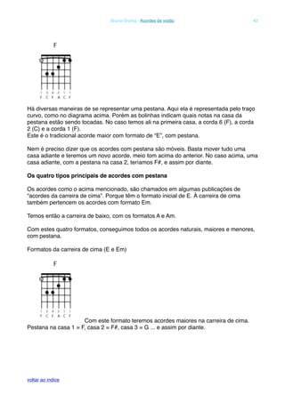 Há diversas maneiras de se representar uma pestana. Aqui ela é representada pelo traço
curvo, como no diagrama acima. Porém as bolinhas indicam quais notas na casa da
pestana estão sendo tocadas. No caso temos ali na primeira casa, a corda 6 (F), a corda
2 (C) e a corda 1 (F).
Este é o tradicional acorde maior com formato de “E”, com pestana.
Nem é preciso dizer que os acordes com pestana são móveis. Basta mover tudo uma
casa adiante e teremos um novo acorde, meio tom acima do anterior. No caso acima, uma
casa adiante, com a pestana na casa 2, teríamos F#, e assim por diante.
Os quatro tipos principais de acordes com pestana
Os acordes como o acima mencionado, são chamados em algumas publicações de
“acordes da carreira de cima”. Porque têm o formato inicial de E. À carreira de cima
também pertencem os acordes com formato Em.
Temos então a carreira de baixo, com os formatos A e Am.
Com estes quatro formatos, conseguimos todos os acordes naturais, maiores e menores,
com pestana.
Formatos da carreira de cima (E e Em)
Com este formato teremos acordes maiores na carreira de cima.
Pestana na casa 1 = F, casa 2 = F#, casa 3 = G ... e assim por diante.
! Bruno Grunig - Acordes de violão! 42
voltar ao indice
 