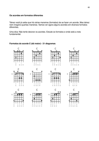 Os acordes em formatos diferentes
Talvez você já saiba que há várias maneiras (formatos) de se fazer um acorde. Mas talvez
nem imagine quantas maneiras. Vamos ver agora alguns acordes em diversos formatos
diferentes.
Uma dica: Não tente decorar os acordes. Estude os formatos e onde está a nota
fundamental.
Formatos do acorde C (dó maior) - 21 diagramas
48
 
