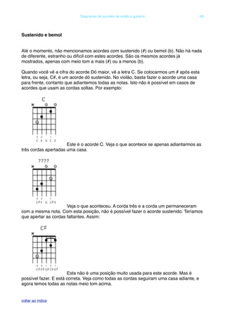 Sustenido e bemol
Até o momento, não mencionamos acordes com sustenido (#) ou bemol (b). Não há nada
de diferente, estranho ou difícil com estes acordes. São os mesmos acordes já
mostrados, apenas com meio tom a mais (#) ou a menos (b).
Quando você vê a cifra do acorde Dó maior, vê a letra C. Se colocarmos um # após esta
letra, ou seja, C#, é um acorde dó sustenido. No violão, basta fazer o acorde uma casa
para frente, contanto que adiantemos todas as notas. Isto não é possível em casos de
acordes que usam as cordas soltas. Por exemplo:
Este é o acorde C. Veja o que acontece se apenas adiantarmos as
três cordas apertadas uma casa.
Veja o que aconteceu. A corda três e a corda um permaneceram
com a mesma nota. Com esta posição, não é possível fazer o acorde sustenido. Teríamos
que apertar as cordas faltantes. Assim:
Esta não é uma posição muito usada para este acorde. Mas é
possível fazer. E está correta. Veja como todas as cordas seguiram uma casa adiante, e
agora temos todas as notas meio tom acima.
! Diagramas de acordes de violão e guitarra! 69
voltar ao indice
 