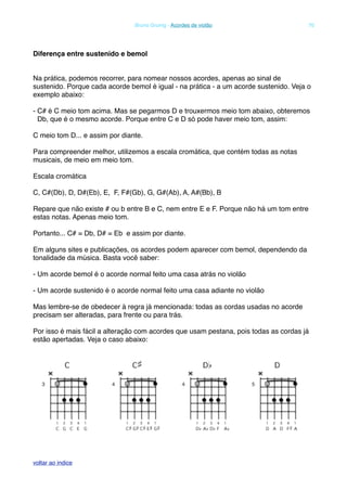 Diferença entre sustenido e bemol
Na prática, podemos recorrer, para nomear nossos acordes, apenas ao sinal de
sustenido. Porque cada acorde bemol é igual - na prática - a um acorde sustenido. Veja o
exemplo abaixo:
- C# é C meio tom acima. Mas se pegarmos D e trouxermos meio tom abaixo, obteremos
Db, que é o mesmo acorde. Porque entre C e D só pode haver meio tom, assim:
C meio tom D... e assim por diante.
Para compreender melhor, utilizemos a escala cromática, que contém todas as notas
musicais, de meio em meio tom.
Escala cromática
C, C#(Db), D, D#(Eb), E, F, F#(Gb), G, G#(Ab), A, A#(Bb), B
Repare que não existe # ou b entre B e C, nem entre E e F. Porque não há um tom entre
estas notas. Apenas meio tom.
Portanto... C# = Db, D# = Eb e assim por diante.
Em alguns sites e publicações, os acordes podem aparecer com bemol, dependendo da
tonalidade da música. Basta você saber:
- Um acorde bemol é o acorde normal feito uma casa atrás no violão
- Um acorde sustenido é o acorde normal feito uma casa adiante no violão
Mas lembre-se de obedecer à regra já mencionada: todas as cordas usadas no acorde
precisam ser alteradas, para frente ou para trás.
Por isso é mais fácil a alteração com acordes que usam pestana, pois todas as cordas já
estão apertadas. Veja o caso abaixo:
! Bruno Grunig - Acordes de violão! 70
voltar ao indice
 
