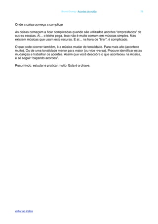 Onde a coisa começa a complicar
As coisas começam a ﬁcar complicadas quando são utilizados acordes “emprestados” de
outras escalas. Aí... o bicho pega. Isso não é muito comum em músicas simples. Mas
existem músicas que usam este recurso. E aí... na hora de “tirar”, é complicado.
O que pode ocorrer também, é a música mudar de tonalidade. Para mais alto (acontece
muito). Ou de uma tonalidade menor para maior (ou vice -versa). Procure identiﬁcar estas
mudanças e trabalhar os acordes. Assim que você descobre o que aconteceu na música,
é só seguir “caçando acordes”.
Resumindo: estudar e praticar muito. Esta é a chave.
! Bruno Grunig - Acordes de violão! 78
voltar ao indice
 