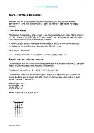 Teoria - Formação dos acordes
Antes de sair por aí decorando milhões de acordes (coisa impossível), procure
compreender como eles são formados, e como se monta os acordes no violão (ou
guitarra).
O que é um acorde
Acordes são formados por três ou mais notas. Tecnicamente, duas notas não formam um
acorde. Uma rara “exceção” são os “Power chords”, que na verdade têm só duas notas.
Não deveriam ser chamados de acordes, mas são.
A primeira e mais simples formação de um acorde, é a natural. Um acorde natural é
formado pela primeira, terceira e quintas notas de uma escala.
Acordes vêm de escalas
Quase tudo na música vem das escalas. Melodias, solos e acordes.
Acordes naturais, maiores e menores
Chamamos de acordes naturais aqueles que têm as três notas mencionadas (1, 3 e 5) da
escala e somente estas notas. Vamos a um exemplo:
Escala de C (dó maior) = 1)C, 2)D, 3)E, 4)F, 5)G, 6)A, 7)B
Chamaremos cada nota da escala de “grau”. Assim, C é o primeiro grau, e assim por
diante. Portanto, numa escala de C (dó maior), precisamos das notas C, E e G, para
formar o acorde C (dó maior).
Primeiro grau = C
Terceiro grau = E
Quinto grau = G
Veja o diagrama do acorde abaixo:
! Bruno Grunig - Acordes de violão! 8
voltar ao indice
 