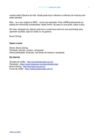 usados pelos Djavans da vida. Voc6e pode tocar milhares e milhares de músicas sem
estes acordes.
Mas... se o seu negócio é MPB... vai ter que aprender. Pois a MPB praticamente se
baseia em harmonias complicadas. Nada contra. Se esta é a sua praia, mãos à obra.
No mais, obrigado por adquirir este livro e muito boa sorte em sua caminhada para
aprender acordes, seja no violão ou na guitarra.
Bruno Grünig
Sobre o autor
Nome: Bruno Grünig
Proﬁssão: Escritor, músico, compositor
Obras publicadas: Diversas, nas áreas de música e autoajuda
Na internet
Acordes de violão - http://acordesdeviolao.com.br
Facebook - https://www.facebook.com/acordesdeviolao
Bruno Grünig - http://brunogrunig.com.br
Curso de violão - http://videoauladeviolao.com.br
! Bruno Grunig - Acordes de violão! 82
voltar ao indice
 
