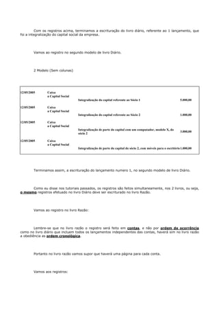 Com os registros acima, terminamos a escrituração do livro diário, referente ao 1 lançamento, que
foi a integralização do capital social da empresa.




         Vamos ao registro no segundo modelo de livro Diário.




         2 Modelo (Sem colunas)




12/05/2005       Caixa
                 a Capital Social
                                    Integralização do capital referente ao Sócio 1                             5.000,00

12/05/2005       Caixa
                 a Capital Social
                                    Integralização do capital referente ao Sócio 2                             1.000,00

12/05/2005       Caixa
                 a Capital Social
                                    Integralização de parte do capital com um computador, modelo X, do
                                                                                                               3.000,00
                                    sócio 2

12/05/2005       Caixa
                 a Capital Social
                                    Integralização de parte do capital do sócio 2, com móveis para o escritório 1.000,00




         Terminamos assim, a escrituração do lançamento numero 1, no segundo modelo de livro Diário.




      Como eu disse nos tutoriais passados, os registros são feitos simultaneamente, nos 2 livros, ou seja,
o mesmo registros efetuado no livro Diário deve ser escriturado no livro Razão.




         Vamos ao registro no livro Razão:




        Lembre-se que no livro razão o registro será feito em contas, e não por ordem de ocorrência
como no livro diário que incluem todos os lançamentos independentes das contas, haverá sim no livro razão
a obediência as ordem cronológica.




         Portanto no livro razão vamos supor que haverá uma página para cada conta.




         Vamos aos registros:
 