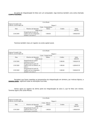 Se parte da integralização foi feita com um computador, logo teremos também uma conta chamada
COMPUTADORES.




                                                            Livro Razão
Empresa Exemplo Ltda.
CNPJ:01.234.567/0001-89                                                   Página 3
                                                       Conta - Computadores
          Data                Histórico da Operação               Débito                 Crédito     Saldo
                                               Saldo Inicial                                        0,00 DV
                          Integralização de parte do
       12/05/2005         capital com um computador,             3.000.00                          3.000,00 DV
                          modelo X, do sócio 2




        Teremos também mais um registro na conta capital social.




                                                            Livro Razão
Empresa Exemplo Ltda.
CNPJ:01.234.567/0001-89                                                      Página 2
                                                        Conta - Capital Social
          Data                 Histórico da Operação              Débito                Crédito      Saldo
                                                Saldo Inicial                                       0,00 CR
                          Integralização do capital
       12/05/2005                                                                       5.000.00   5.000,00 CR
                          referente ao sócio 1.
                          Integralização de parte do
       12/05/2005         capital social em dinheiro, do                                1.000.00   6.000,00 CR
                          sócio 2
                          Integralização de parte do
       12/05/2005         capital com um computador,                                    3.000.00   9.000,00 CR
                          modelo X, do sócio 2




     Percebam que foram repetidos os lançamentos da integralização em dinheiro, por motivos lógicos, a
mesma conta, registrará todas as alterações ocorridas.




       Vamos agora ao registro da última parte da integralização do sócio 2, que foi feita com móveis.
Teremos agora uma conta Móveis.




                                                            Livro Razão
Empresa Exemplo Ltda.
CNPJ:01.234.567/0001-89                                                      Página 4
                                                           Conta - Móveis
          Data                Histórico da Operação                Débito                Crédito     Saldo
                                               Saldo Inicial                                        0,00 DV
                          Integralização de parte do
       12/05/2005         capital do Sócio 2, com                 1.000.00                         1.000,00 DV
                          moveis para o escritório.
 